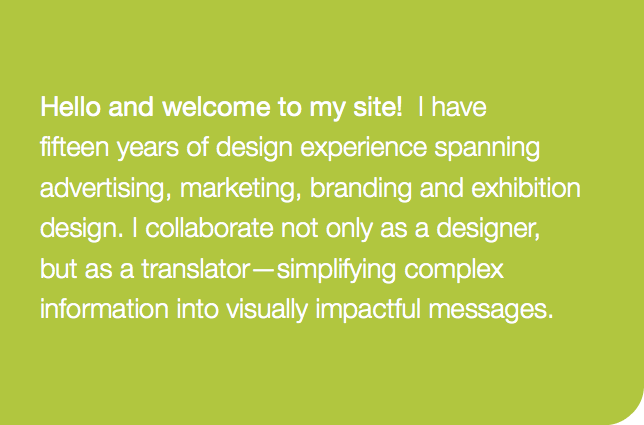 Hello and welcome to my site! I have  fifteen years of design experience spanning advertising, marketing, branding and exhibition design. I collaborate not only as a designer,  but as a translator—simplifying complex information into visually impactful messages. 