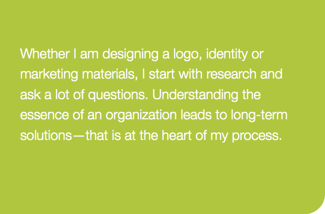 Whether I am designing a logo, identity or marketing materials, I start with research and ask a lot of questions. Understanding the essence of an organization leads to long-term solutions—that is at the heart of my process. 