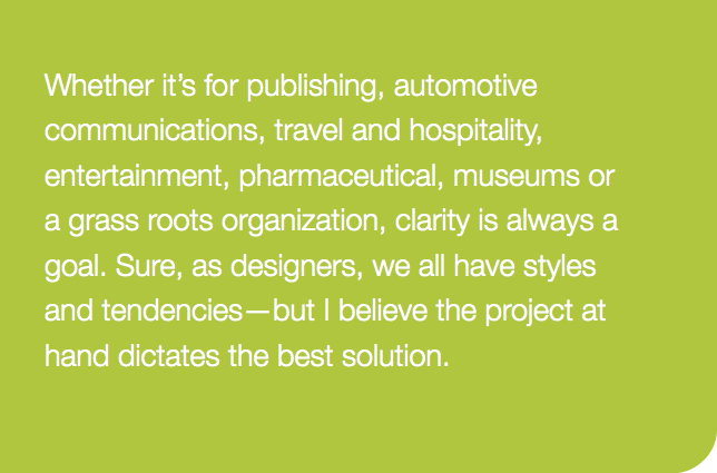 Whether it’s for publishing, automotive communications, travel and hospitality, entertainment, pharmaceutical, museums or a grass roots organization, clarity is always a goal. Sure, as designers, we all have styles and tendencies—but I believe the project at hand dictates the best solution.