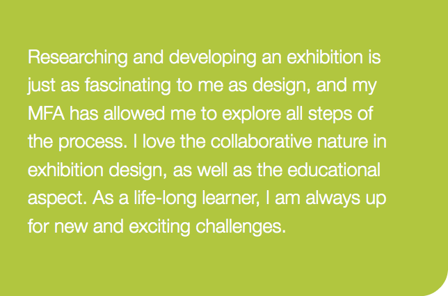 Researching and developing an exhibition is just as fascinating to me as design, and my MFA has allowed me to explore all steps of  the process. I love the collaborative nature in exhibition design, as well as the educational aspect. As a life-long learner, I am always up for new and exciting challenges. 